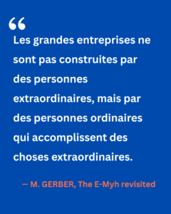 Citation de Michael Gerber tirée de The E-Myth Revisited : « Les grandes entreprises ne sont pas construites par des personnes extraordinaires, mais par des personnes ordinaires qui accomplissent des choses extraordinaires. » Une réflexion sur la valeur des équipes, de l’organisation et de la collaboration dans la réussite d’une activité.