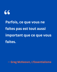 Citation de Greg McKeown tirée de L’Essentialisme : « Parfois, ce que vous ne faites pas est tout aussi important que ce que vous faites. » Un rappel que les renoncements sont aussi stratégiques que les actions choisies.