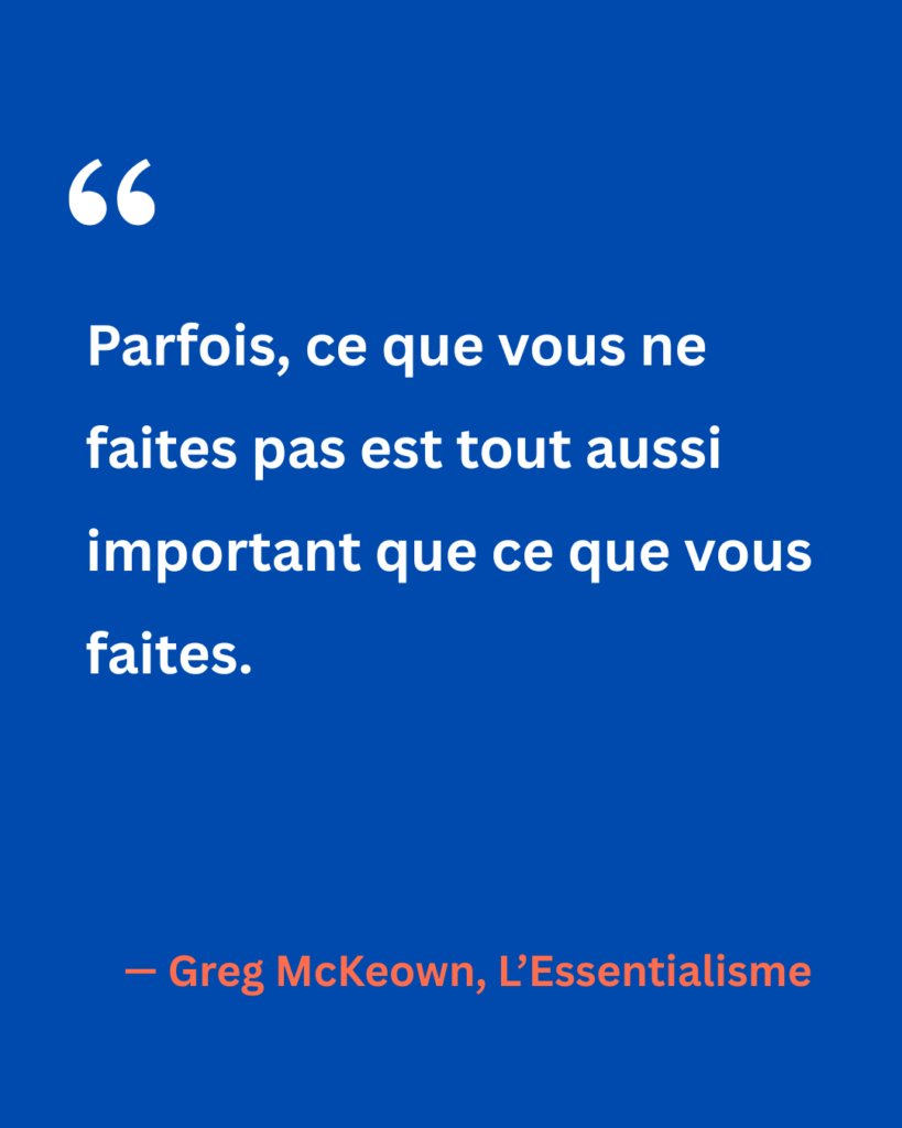 Citation de Greg McKeown tirée de L’Essentialisme : « Parfois, ce que vous ne faites pas est tout aussi important que ce que vous faites. » Un rappel que les renoncements sont aussi stratégiques que les actions choisies.