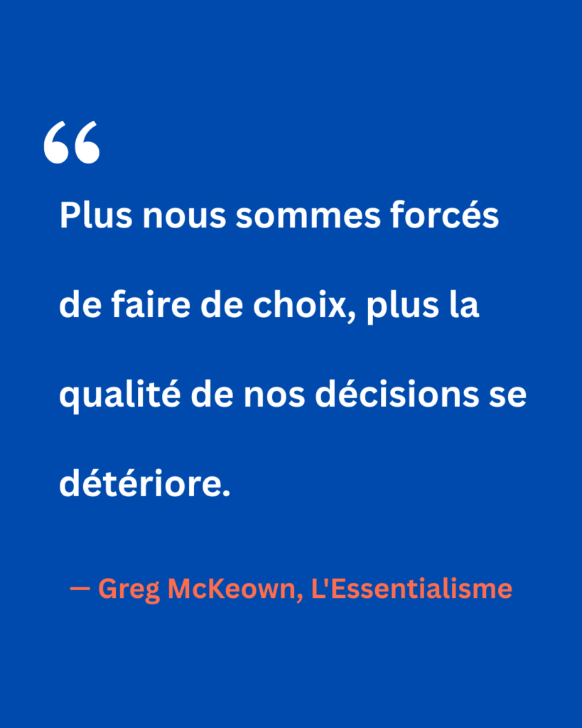 Citation de Greg McKeown extraite de L’Essentialisme : « Plus nous sommes forcés de faire de choix, plus la qualité de nos décisions se détériore. » Un rappel de l’impact de la surcharge décisionnelle sur la clarté et la pertinence des choix.